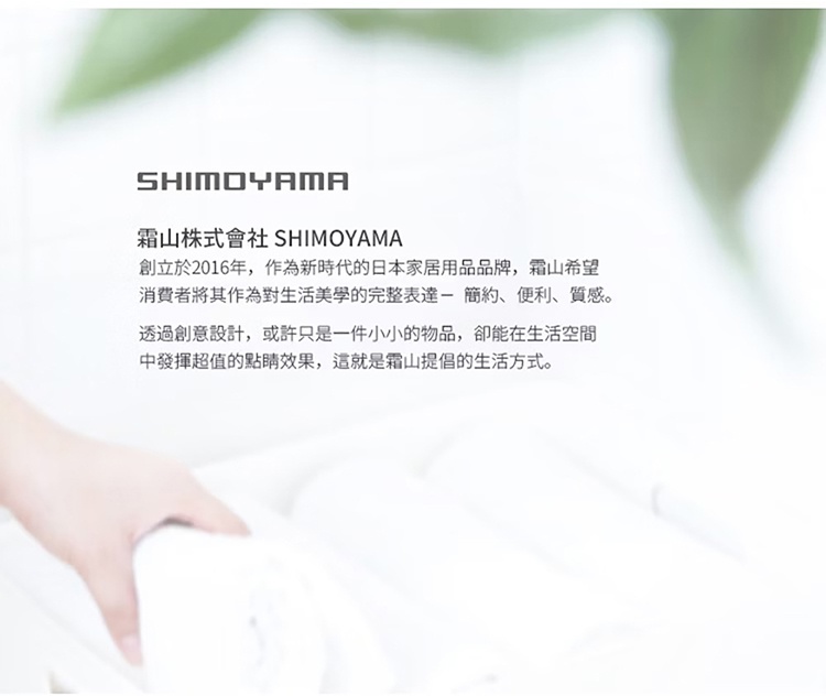 圖片文字：霜山株式會社 SHIMOYAMA 創立於2016年，作為新時代的日本家居用品品牌，霜山希望消費者將其作為對生活美學的完整表達，簡約、便利、質感。透過創意設計，或許只是一件小小的物品，卻能在生活空間中發揮超值的點睛效果，這就是霜山提倡的生活方式。