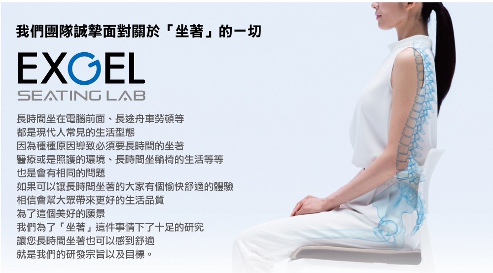 圖片文字：我們團隊誠摯面對關於坐著的一切 EXGEL SEATING LAB 長時間坐在電腦前面、長途舟車勞頓等都是現代人常見的生活型態 因為種種原因導致必須要長時間的坐著 醫療或是照護的環境、長時間坐輪椅的生活等等也是會有相同的問題 如果可以讓長時間坐著的大家有個愉快舒適的體驗 相信會幫大眾帶來更好的生活品質 為了這個美好的願景 我們為了坐著這件事情下了十足的研究 讓您長時間坐著也可以感到舒適