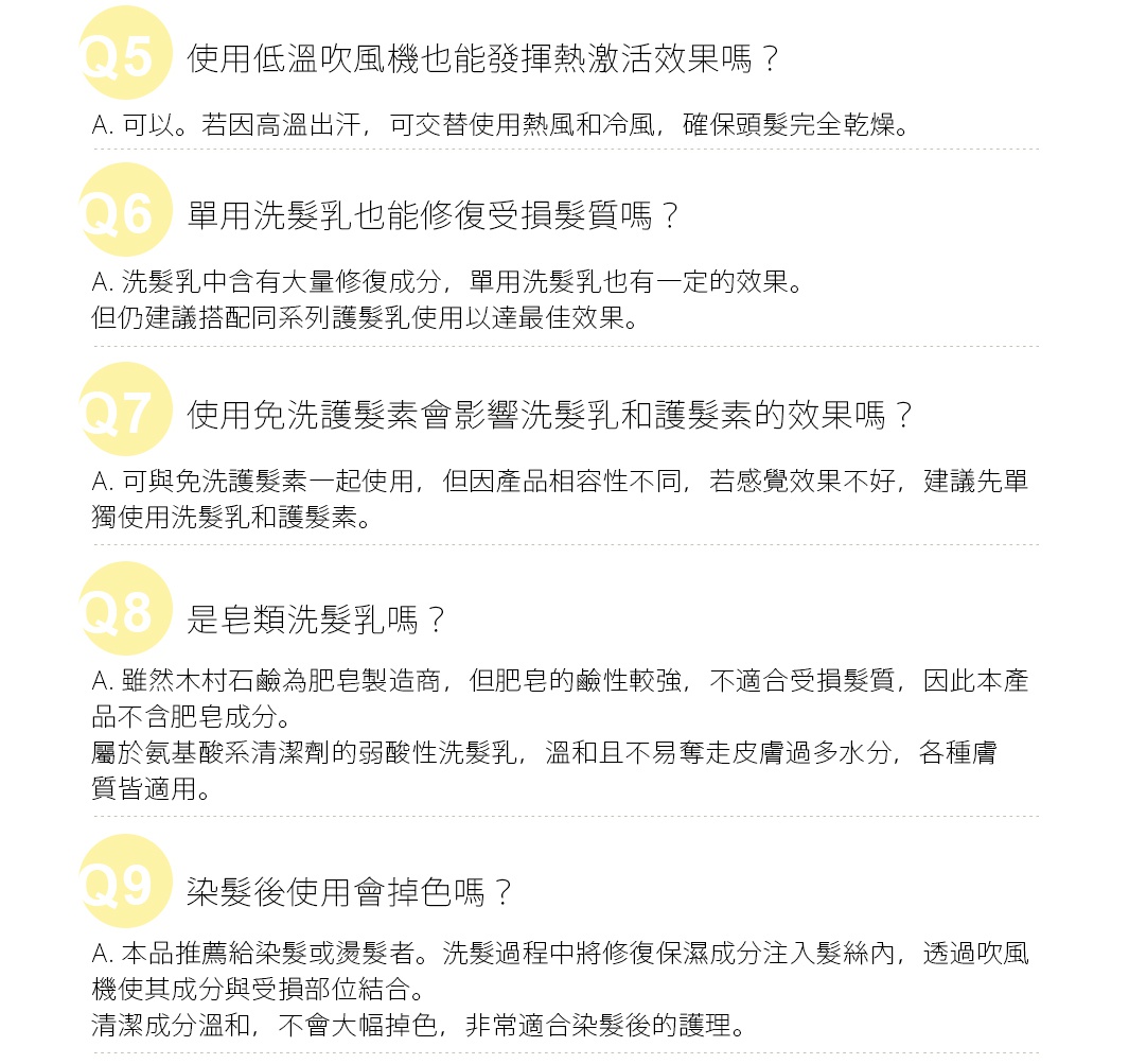 Q. 一罐大約可以用多久？ 
A. 約為2個月，適用於普通髮量且髮長為中長髮程度使用者。
※每次使用約7.5ml(每按壓一次的量約為3ml)
洗髮精和潤髮乳無特定標準用量，請依使用習慣自行調整。
Q. 想大量購買，使用期限多久？
A. 未開封時使用期限為3年，開封後建議儘快使用完畢。
Q. 產品中含有矽成分嗎？
A. 為防止洗髮時頭髮打結，產品中含有矽成分，如聚二甲基矽氧烷和氨端聚二甲基矽氧烷等。
     這些矽成分在洗髮過程中能被沖洗掉，不會累積在頭髮上，請安心使用。
Q. 使用低溫吹風機也能發揮熱激活效果嗎？
A.可以。若因高溫出汗，可交替使用熱風和冷風，確保頭髮完全乾燥。
Q. 單用洗髮乳也能修復受損髮質嗎？
A. 洗髮乳中含有大量修復成分，單用洗髮乳也有一定的效果。但仍建議搭配同系列護髮乳使用以達最佳效果。
Q. 使用免洗護髮素會影響洗髮乳和護髮素的效果嗎？
A. 可與免洗護髮素一起使用，但因產品相容性不同，若感覺效果不好，建議先單獨使用洗髮乳和護髮素。
