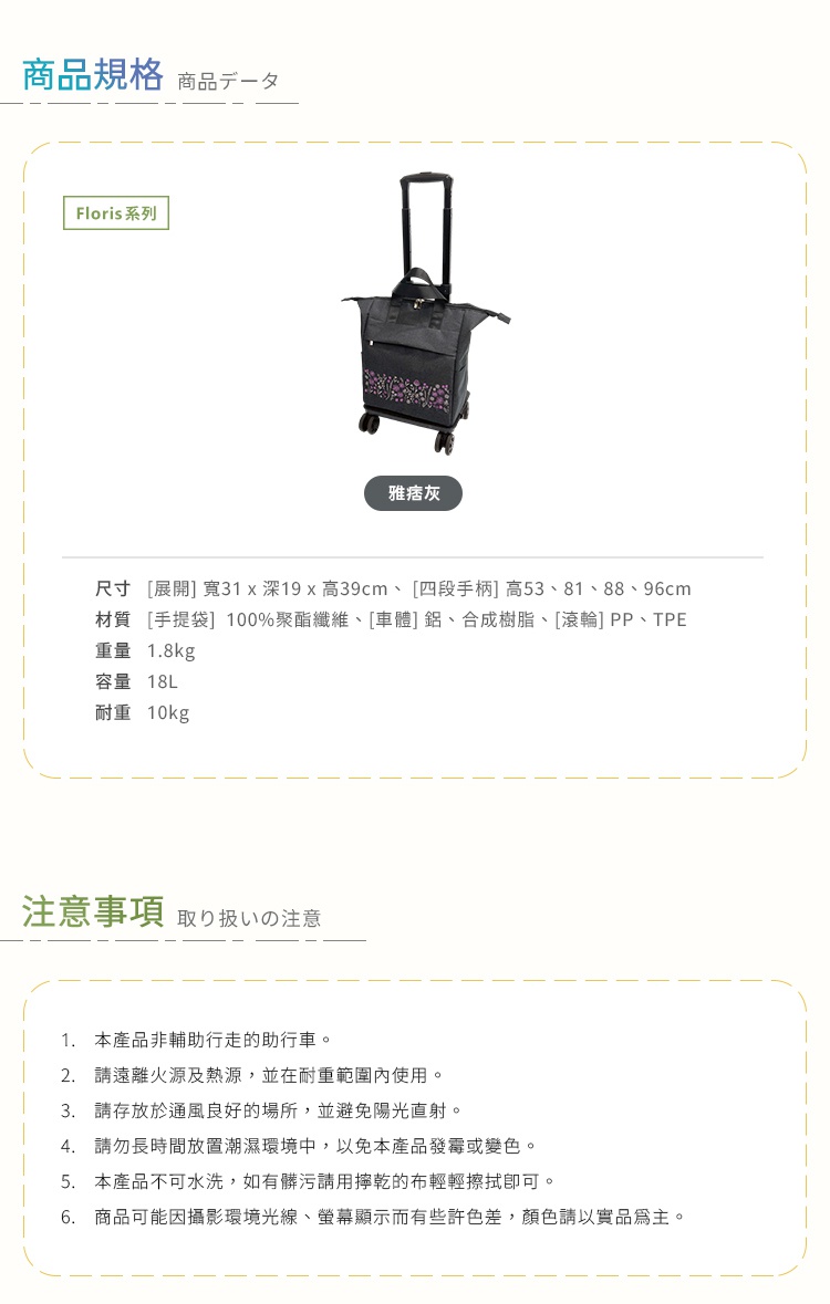 圖片文字：商品規格：Floris系列購物車，雅痞灰，展開尺寸寬31深19高39公分，四段手柄高度53、81、88、96公分，手提袋材質100%聚酯纖維，車體為鋁及合成樹脂，滾輪為PP及TPE材質，重量1.8公斤，容量18公升，耐重10公斤。注意事項：本產品非輔助行走的助行車，請遠離火源熱源並在耐重範圍內使用，存放於通風良好處避免陽光直射及潮濕環境，不可水洗，髒污請用擰乾的布輕擦，顏色以實品為主。