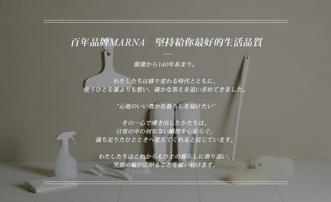 圖片文字：百年品牌MARNA 堅持給你最好的生活品質 創業から140年あまり。わたしたちは移り変わる時代とともに、使うひとを誰よりも想い、確かな答えを求め続けてきました。“心地のいい豊かな暮らしを届けたい”その一心で導き出したかたちは、日常の中の何気ない瞬間を心安らぐ、満ち足りたひとときへ変えてくれると信じています。わたしたちはこれからもひととの暮らしに寄り添い、笑顔の輪が広がることを願い続けます
