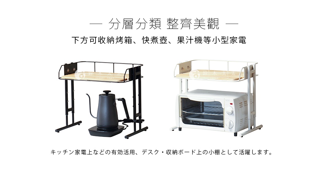  分層分類  整齊美觀
下方可收納烤箱、快煮壺、果汁機等小型家電

キッチン家電上などの有効活用、デスク・収納ボード上の小棚として活躍します。
