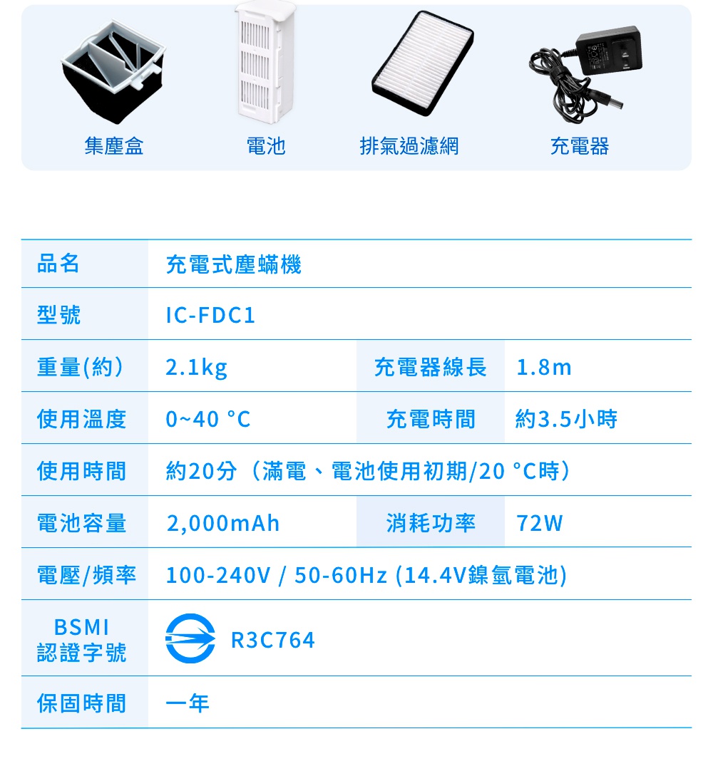 圖片文字：品名 充電式塵蟎機 型號 IC-FDC1 重量(約) 2.1kg 使用溫度 0~40 °C 使用時間 約20分 (滿電、電池使用初期/20 °C時) 電池容量 2,000mAh 電壓/頻率 100-240V / 50-60Hz (14.4V鎳氫電池) BSMI 認證字號 R3C764 保固時間 一年 充電器線長 1.8m 充電時間 約3.5小時 消耗功率 72W