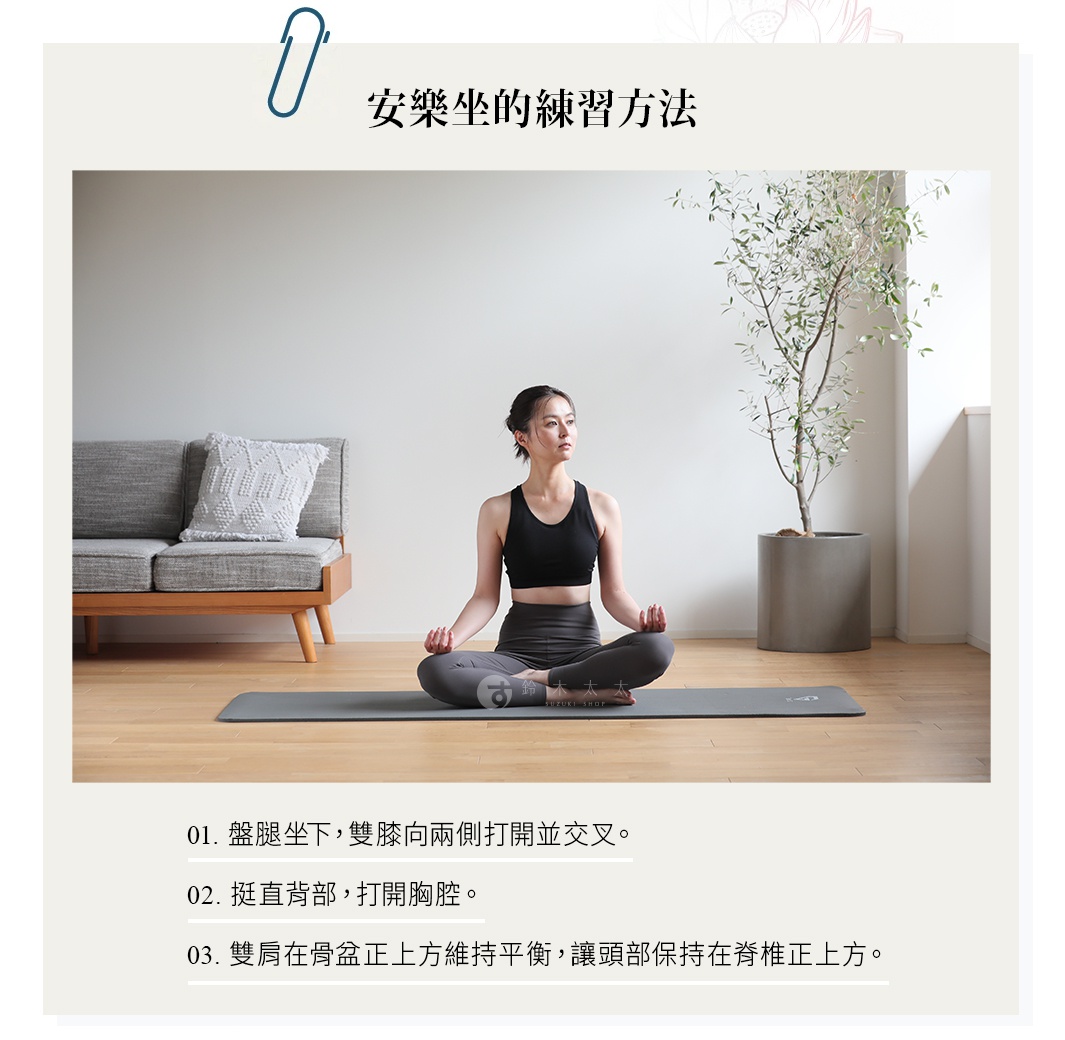 安樂坐的練習方法 盤腿坐下，雙膝向兩側打開並交叉。 挺直背部，打開胸腔。 雙肩在骨盆正上方維持平衡， 讓頭部保持在脊椎正上方。