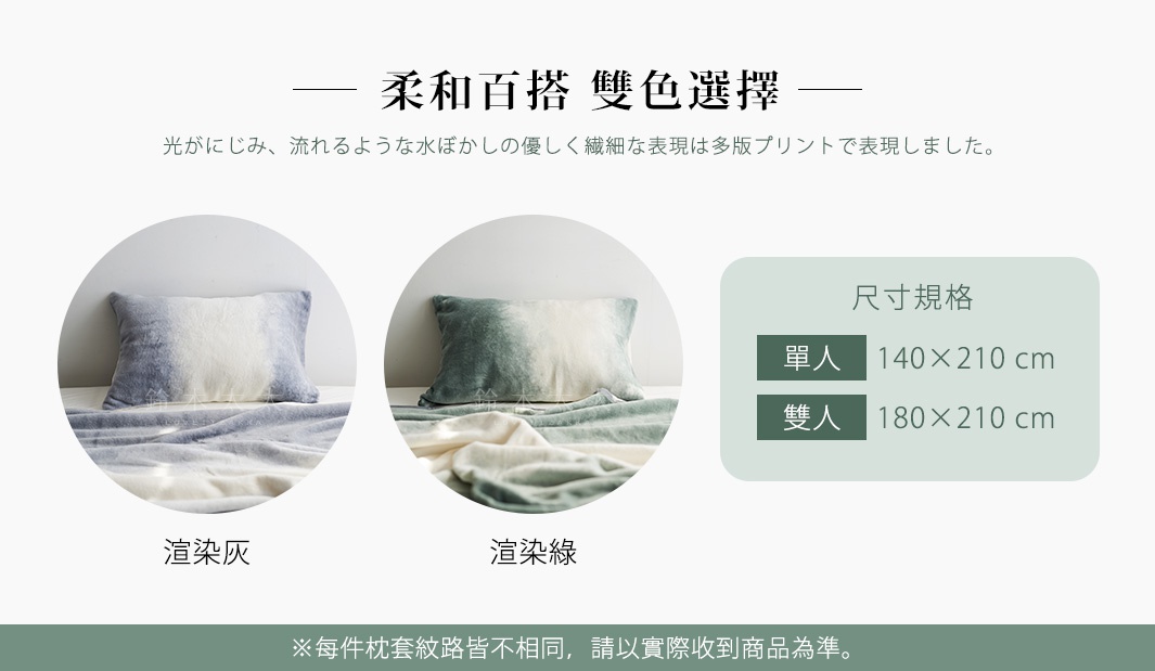 柔和百搭   雙色選擇

   ※每件枕套紋路皆不相同，請以實際收到商品為準。

渲染綠    渲染灰

光がにじみ、流れるような水ぼかしの優しく繊細な表現は多版プリントで表現しました。
