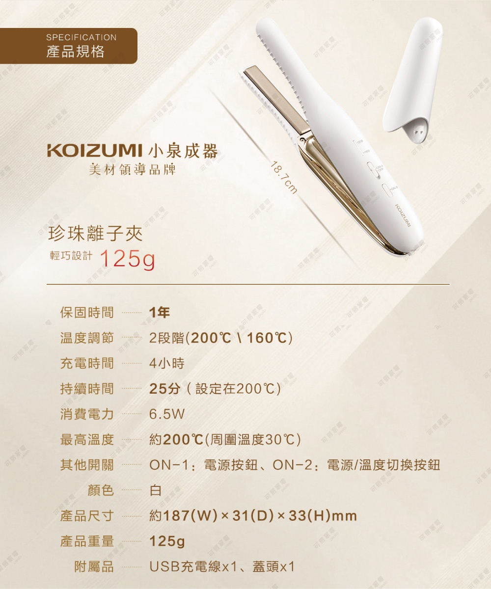 圖片文字：SPECIFICATION 產品規格 KOIZUMI 小泉成器 美材領導品牌 珍珠離子夾 輕巧設計 125g 保固時間 1年 溫度調節 2段階(200℃、160℃) 充電時間 4小時 持續時間 25分(設定在200℃) 消費電力 6.5W 最高溫度 約200℃(周圍溫度30℃) 其他開關 ON-1: 電源按鈕、ON-2: 電源/溫度切換按鈕 顏色 白 產品尺寸 約187(W)×31(D)