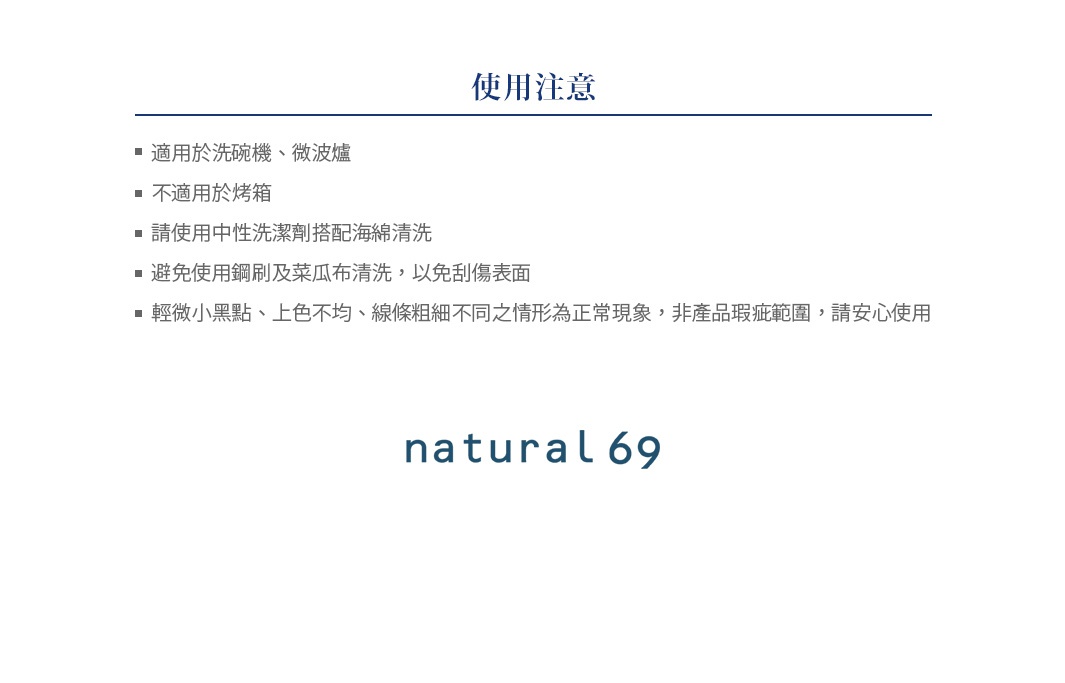 使用注意事項：適用於洗碗機、微波爐，不適用於烤箱。請使用中性洗潔劑搭配海綿清潔，避免使用鋼刷及菜瓜布清潔，以免刮傷表面。輕微小黑點、上色不均、線條粗細不同之情形為正常現象。