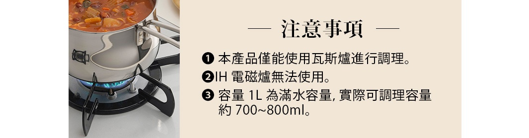 注意事項
1.本產品僅能使用瓦斯爐進行調理。
2.IH電磁爐無法使用。
3.容量1L為滿水容量，實際可調理容量約700~800ml
