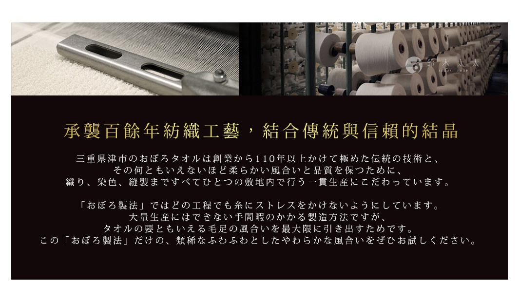 承襲百餘年紡織工藝，結合傳統與信賴的結晶

                三重県津市のおぼろタオルは創業から110年以上かけて極めた伝統の技術と、
その何ともいえないほど柔らかい風合いと品質を保つために、
織り、染色、縫製まですべてひとつの敷地内で行う一貫生産にこだわっています。

「おぼろ製法」ではどの工程でも糸にストレスをかけないようにしています。
大量生産にはできない手間暇のかかる製造方法ですが、
タオルの要ともいえる毛足の風合いを最大限に引き出すためです。
この「おぼろ製法」だけの、類稀なふわふわとしたやわらかな風合いをぜひお試しください。
