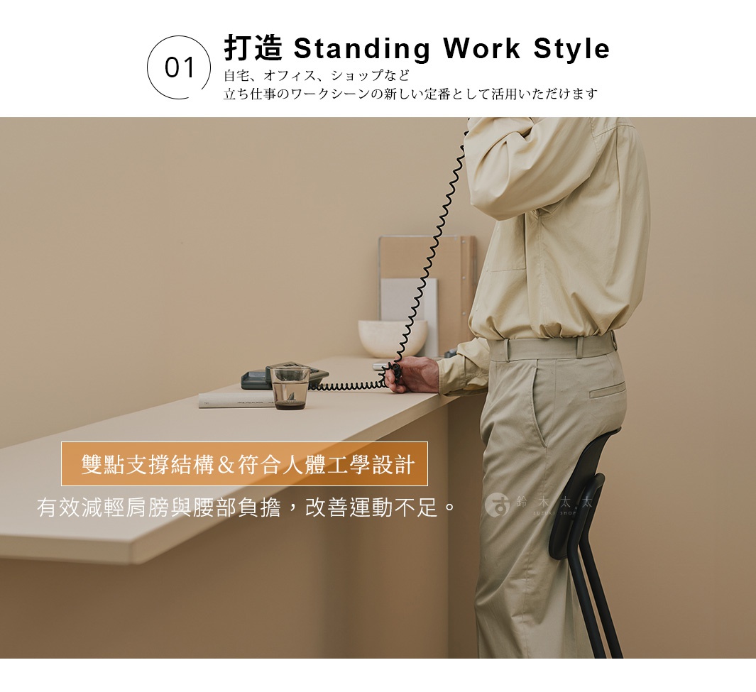 01 打造 Standing Work Style
自宅、オフィス、ショップなど
立ち仕事のワークシーンの新しい定番として活用いただけます
雙點支撐結構＆符合人體工學設計，有效減輕肩膀與腰部負擔，改善運動不足。
