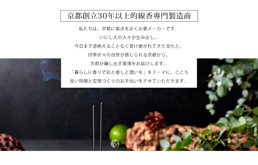 京都創立30年以上的線香專門製造商

私たちは、京都に拠点をおくお香メーカーです。
いにしえの人々が生み出し、今日まで途絶えることなく受け継がれてきた文化と、四季折々の自然が感じられる京都から、古都が醸し出す風情をお届けします。「暮らしに香りで彩と癒しと潤いを」をテーマに、ここち良い時間と空間づくりのお手伝いをさせていただきます。
