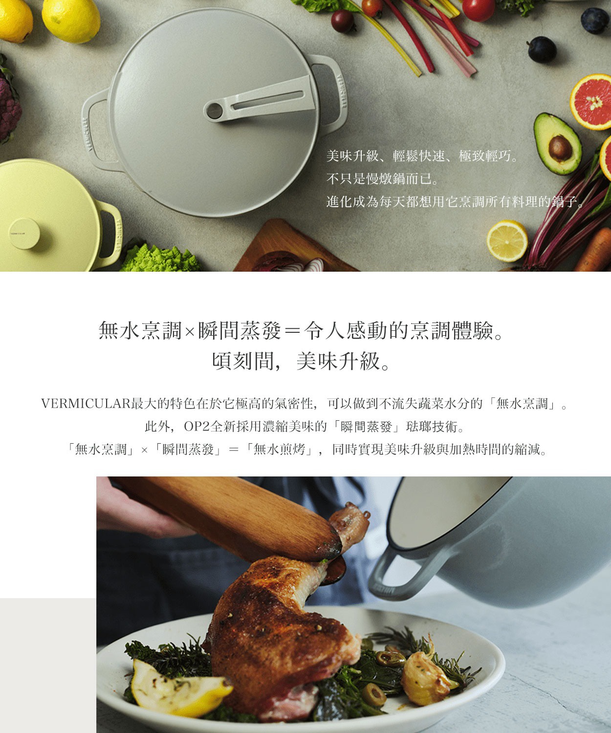 圖片文字：美味升級、輕鬆快速、極致輕巧。不只是慢燉鍋而已。進化成為每天都想用它烹調所有料理的鍋子。無水烹調×瞬間蒸發＝令人感動的烹調體驗。頃刻間，美味升級。VERMICULAR最大的特色在於它極高的氣密性，可以做到不流失蔬菜水分的「無水烹調」。此外，OP2全新採用濃縮美味的「瞬間蒸發」琺瑯技術。「無水烹調」×「瞬間蒸發」=「無水煎烤」，同時實現美味升級與加熱時間的縮減。