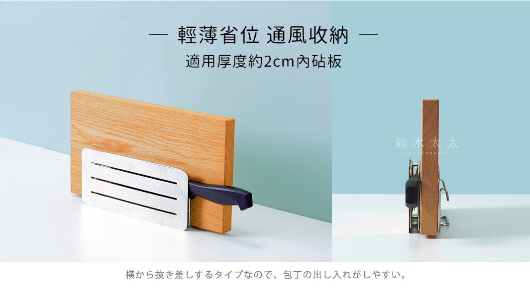 輕薄省位  通風收納

適用厚度約2cm內砧板

横から抜き差しするタイプなので、包丁の出し入れがしやすい。
