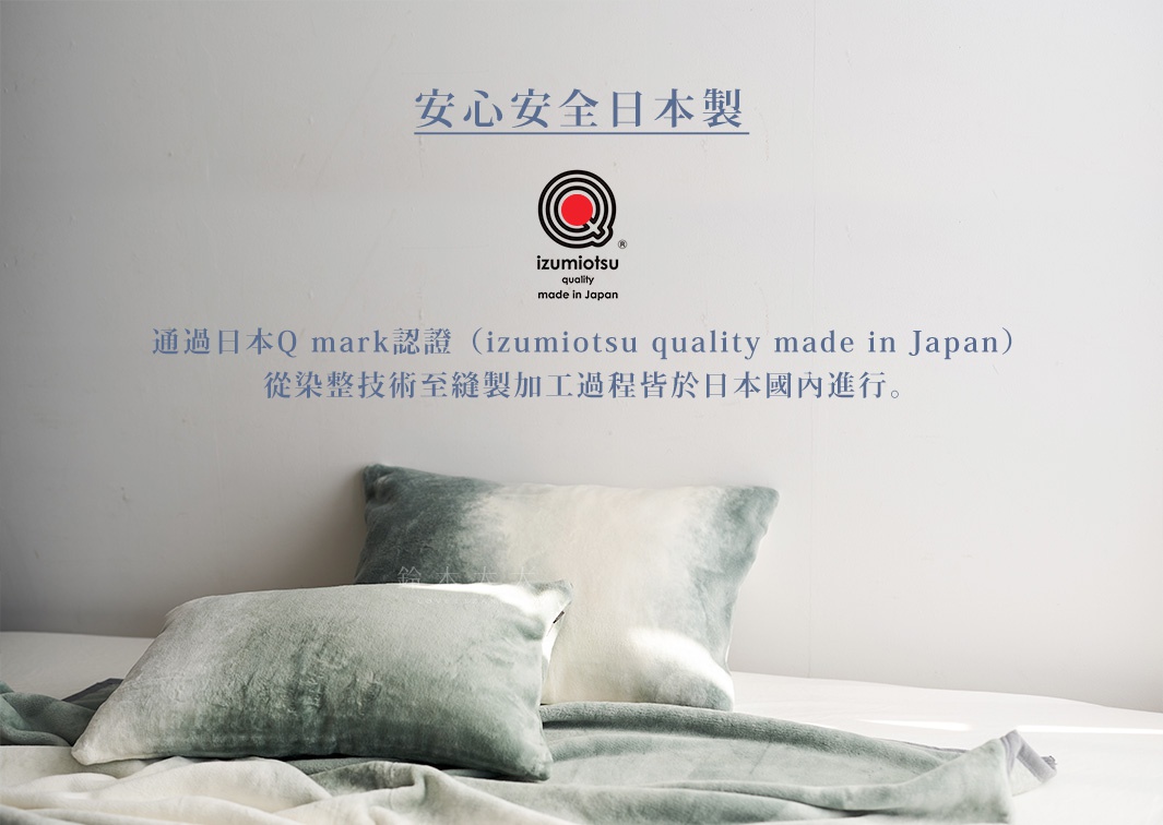 安心安全日本製

通過日本Q mark認證（izumiotsu quality made in Japan）
從染整技術至縫製加工過程皆於日本國內進行。
