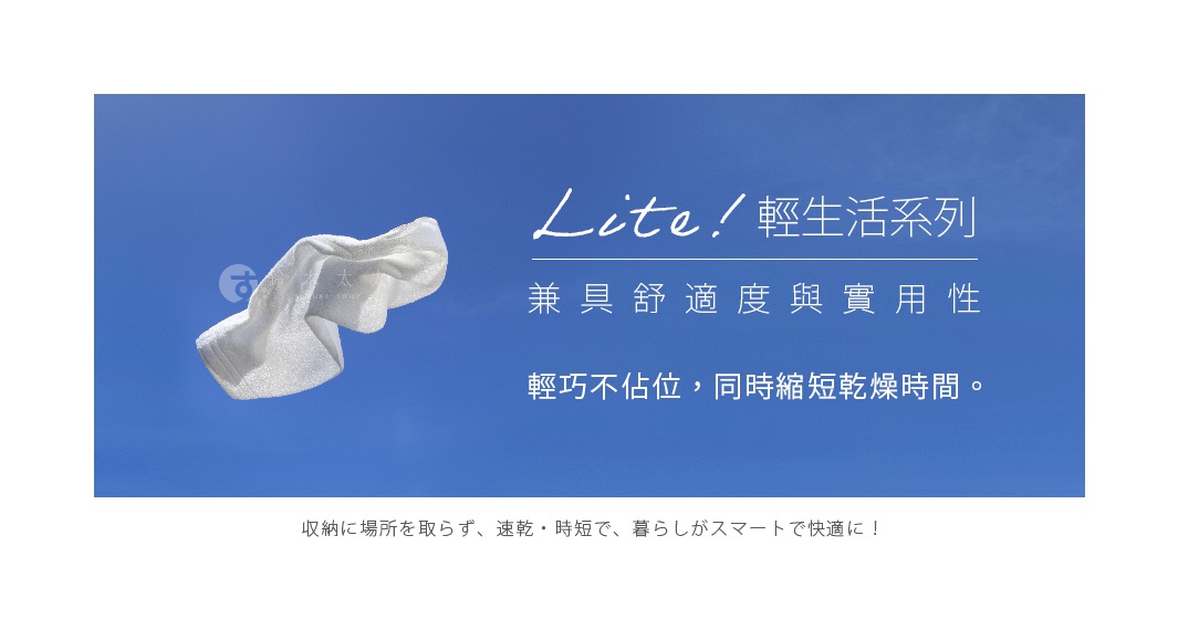               兼具舒適度與實用性
Lite ! 輕生活系列

 輕巧不佔位，同時縮短乾燥時間。

収納に場所を取らず、速乾・時短で、暮らしがスマートで快適に！
