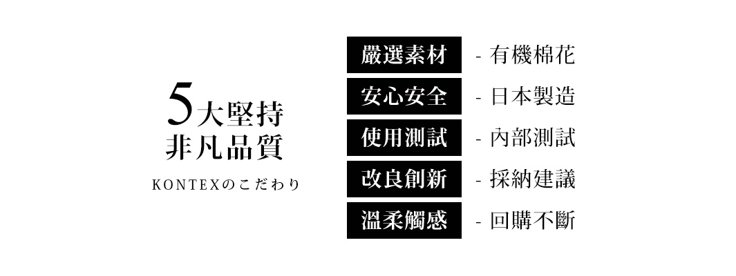 5大堅持｜非凡品質 - 嚴選素材 (有機棉花)、安心安全 (日本製造)、使用測試 (內部測試)、改良創新 (採納建議)、溫柔觸感 (回購不斷)。