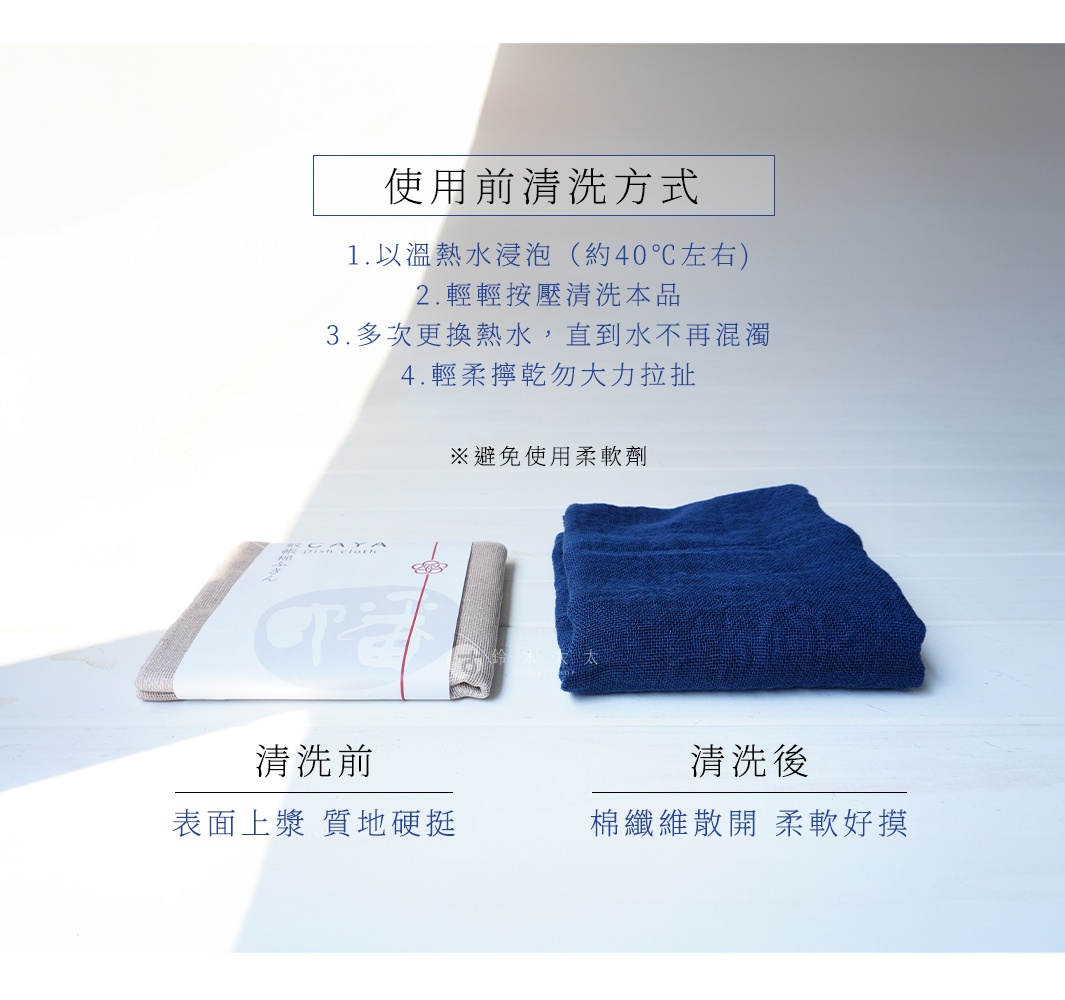 使用前清洗方式 1.以溫熱水浸泡（約40℃左右) 2.輕輕按壓清洗本品 3.多次更換熱水，直到水不再混濁 4.輕柔擰乾勿大力拉扯 ※避免使用柔軟劑 清洗前 表面上漿 質地硬挺 清洗後 棉纖維散開 柔軟好摸