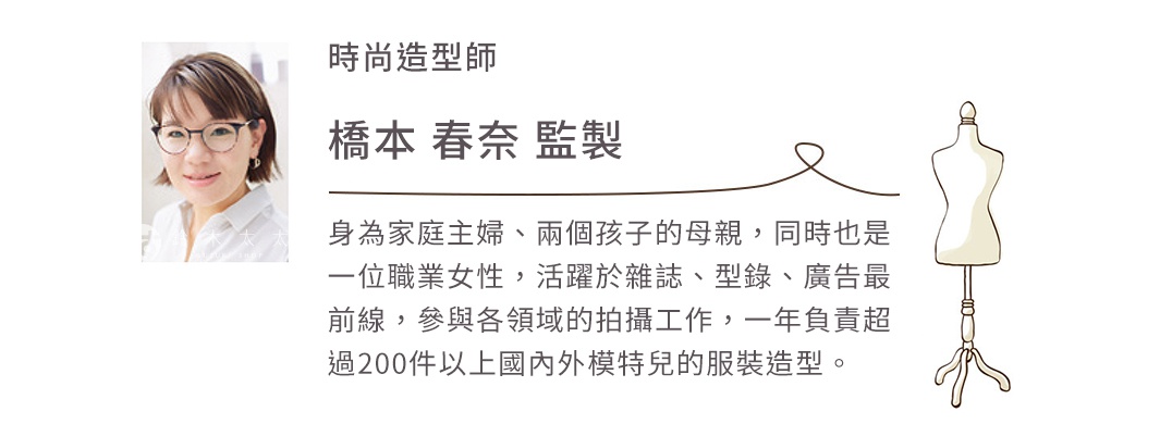 時尚造型師   橋本 春奈 監製
身為家庭主婦、兩個孩子的母親，同時也是一位職業女性，
活躍於雜誌、型錄、廣告最前線，參與各領域的拍攝工作，
一年負責超過200件以上國內外模特兒的服裝造型。
