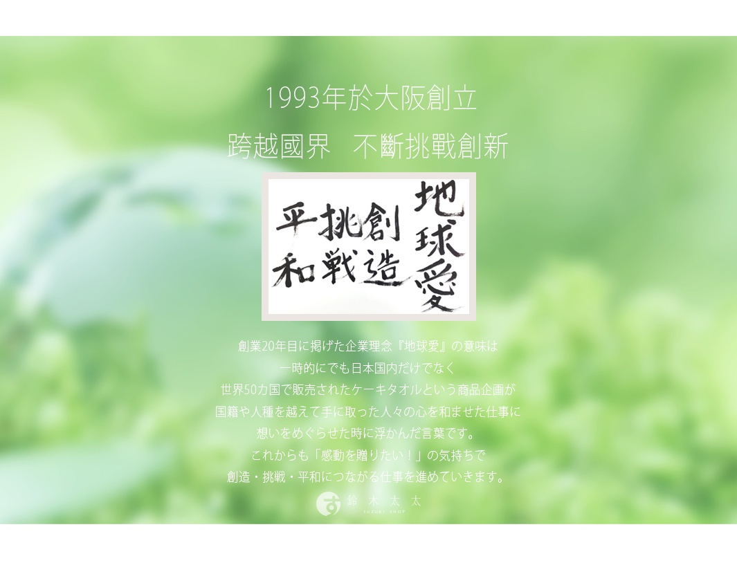 圖片文字：1993年於大阪創立，跨越國界，不斷挑戰創新。圖中呈現書法字體，包含和平、挑戰、創造、地球愛等詞彙。企業理念地球愛的意義，來自於曾經在世界50個國家販售的蛋糕毛巾商品，體會到跨越國籍與人種帶給人們的感動，未來也將持續秉持想傳遞感動的心情，致力於創造、挑戰、和平相關的工作。下方標示鈴木太太的品牌名稱。
