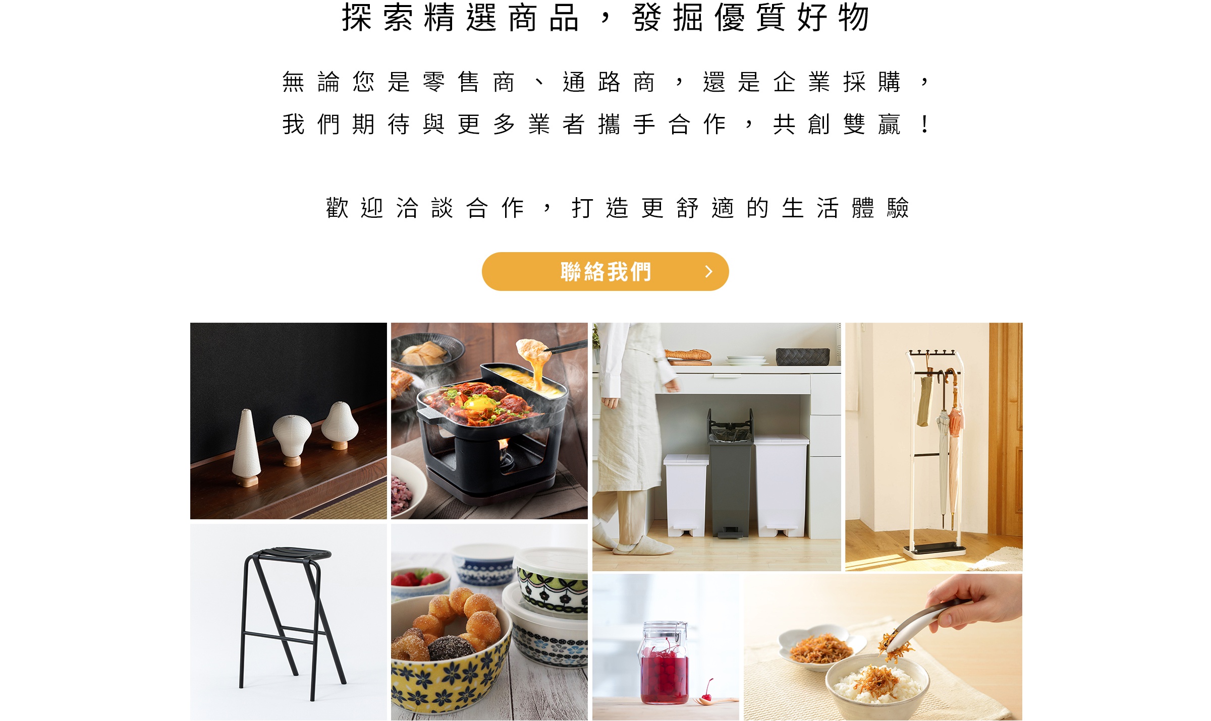 探索精選商品 發掘優質好物 無論您是零售商 通路商 還是企業採購 我們期待與更多業者攜手合作 共創雙贏 歡迎洽談合作 打造更舒適的生活體驗 聯絡我們 圖片展示了幾款居家生活用品，包括木質底座的白色錐形燈飾或擺件、黑色高腳凳、正在加熱的烤盤火鍋、廚房操作台旁的白色與灰色垃圾桶、白色傘架以及一碗米飯上用夾子夾著的酥脆食物。