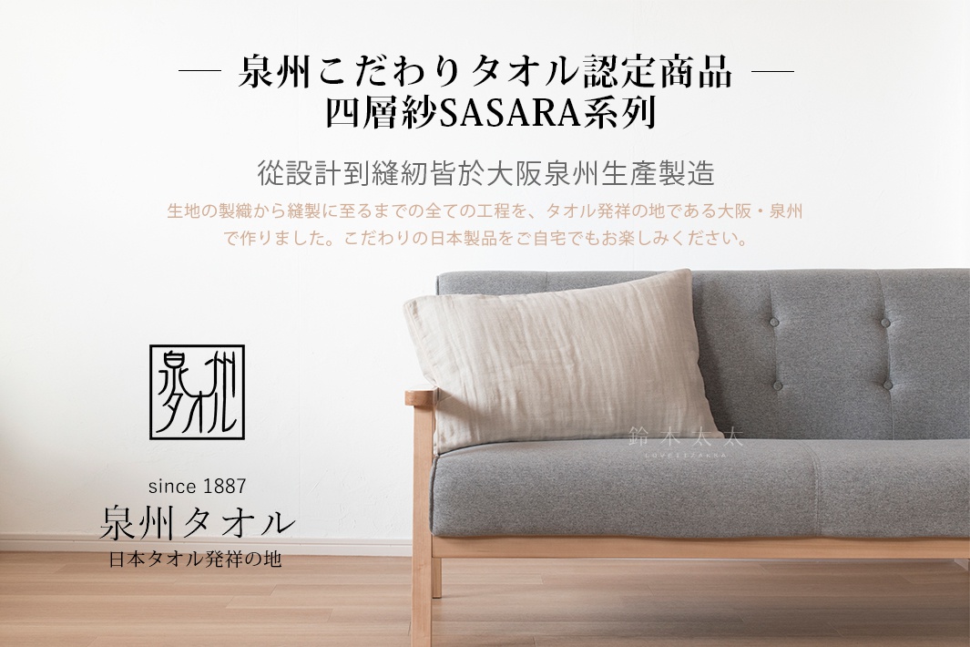 泉州こだわりタオル認定商品 
       四層紗SASARA系列
  從設計到縫紉皆於大阪泉州生產製造

生地の製織から縫製に至るまでの全ての工程を、
タオル発祥の地である大阪・泉州で作りました。
こだわりの日本製品をご自宅でもお楽しみください。

since 1887
泉州タオル
日本タオル発祥の地
