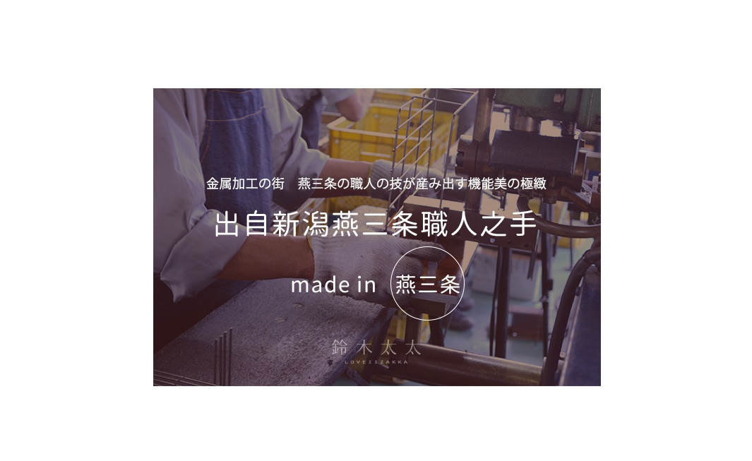 出自新潟燕三条職人之手
 made in 燕三条

金属加工の街　燕三条の職人の技が産み出す機能美の極緻
