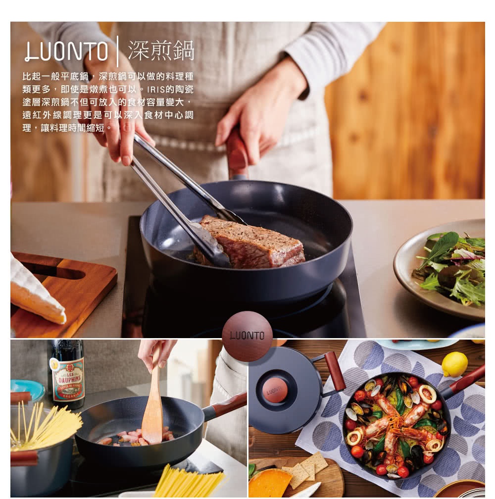 LUONTO 深煎鍋，比一般平底鍋，深煎鍋可以做的料理種類更多，即便是燉煮也可以。IRIS的陶瓷塗層深煎鍋不但可放人食材容量變大，遠紅外線調理更是可以深入食材中心調理，讓料理時間縮短。