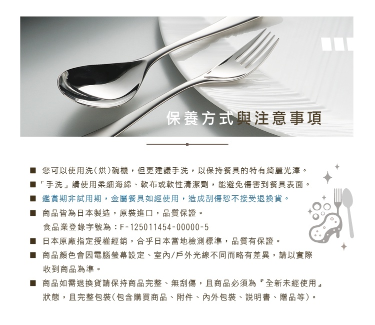 圖片文字：您可以 使用洗(烘)碗機，但更建議手洗，以保持餐具的特有光澤。 「手洗」請使用柔細海綿、軟布或軟性清潔劑，能避免傷害到餐具表面。 鑑賞期非試用期，金屬餐具如經使用，造成刮傷恕不接受退換貨。 商品皆為日本製造，原裝進口，品質保證。 食品業登錄字號為：F-125011454-00000-5 日本原廠指定授權經銷，合乎日本當地檢測標準，品質有保證。 商品顏色會因電腦螢幕設定、室內/戶外光線不同