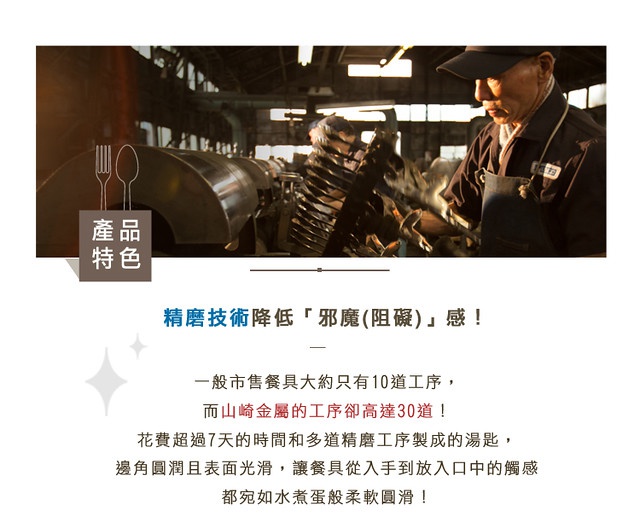 圖片文字：產品特色。精磨技術降低「邪魔(阻礙)」感！一般市售餐具大約只有10道工序，而山崎金屬的工序卻高達30道！花費超過7天的時間和多道精磨工序製成的湯匙，邊角圓潤且表面光滑，讓餐具從入手到放入口中的觸感都宛如水煮蛋般柔軟圓滑！