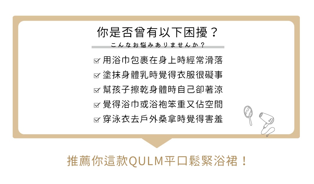 你是否曾有以下困擾？

用浴巾包裹在身上時經常滑落
塗抹身體乳時覺得衣服很礙事
幫孩子擦乾身體時自己卻著涼
覺得浴巾或浴袍笨重又佔空間
穿泳衣去戶外桑拿時覺得害羞

推薦你這款QULM 平口鬆緊浴裙！
