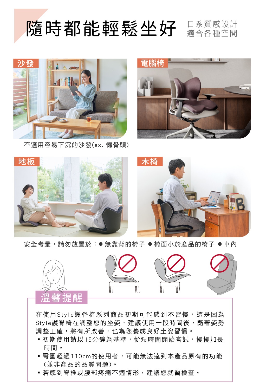 圖片文字：隨時都能輕鬆坐好 日系質感設計 適合各種空間 沙發 電腦椅 地板 木椅 不適用容易下沉的沙發(ex. 懶骨頭) 安全考量，請勿放置於： ●無靠背的椅子 ●椅面小於產品的椅子 ●車內 溫馨提醒 在使用Style護脊椅系列商品初期可能會感到不習慣，這是因為Style護脊椅在調整您的坐姿，建議使用一段時間後，隨著姿勢調整正確，將有所改善，也為您養成良好坐姿習慣。 ・初期使用請以15分鐘為基準，