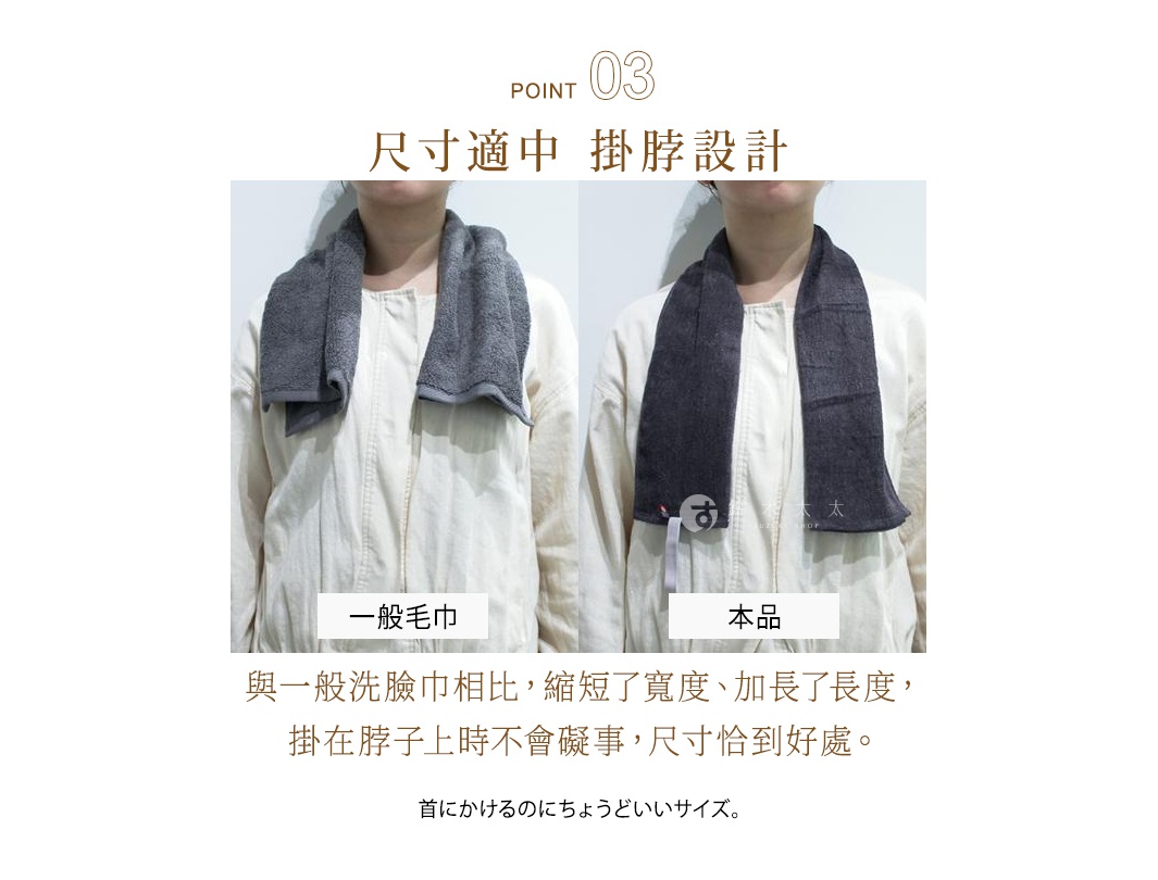 POINT 03 尺寸適中 掛脖設計 與一般洗臉巾相比，縮短了寬度、加長了長度，掛在脖子上時不會礙事，尺寸恰到好處。 一般毛巾 本品 首にかけるのにちょうどいいサイズ。