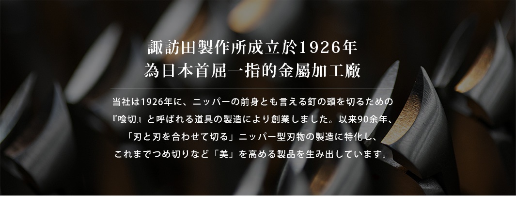   諏訪田製作所成立於1926年，為日本首屈一指的金屬加工廠

当社は1926年に、ニッパーの前身とも言える釘の頭を切るための『喰切』と呼ばれる道具の製造により創業しました。以来90余年、「刃と刃を合わせて切る」ニッパー型刃物の製造に特化し、これまでつめ切りなど「美」を高める製品を生み出しています。
