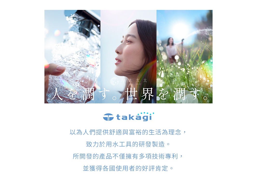 圖片文字：人を潤す。世界を潤す。takagi 以為人們提供舒適與富裕的生活為理念，致力於用水工具的研發製造。所開發的產品不僅擁有多項技術專利，並獲得各國使用者的好評肯定。