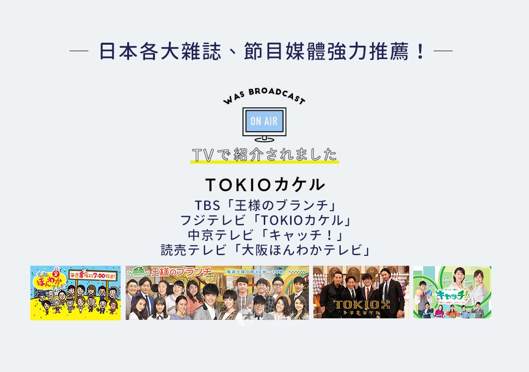 圖片文字：日本各大雜誌、節目媒體強力推薦！ WAS BROADCAST ON AIR TVで紹介されました TOKIOカケル TBS「王様のブランチ」 フジテレビ「TOKIOカケル」 中京テレビ「キャッチ！」 読売テレビ「大阪ほんわかテレビ」