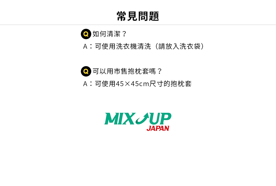 圖片文字：常見問題Q：如何清潔？A：可使用洗衣機清洗（請放入洗衣袋）Q：可以用市售抱枕套嗎？A：可使用45×45cm尺寸的抱枕套MIX UP JAPAN