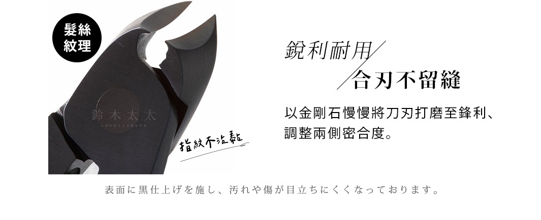 髮絲紋理，指紋不沾黏

表面に黒仕上げを施し、汚れや傷が目立ちにくくなっております。

　銳利耐用   合刃不留縫

以金剛石慢慢將刀刃打磨至鋒利、
調整兩側密合度。
