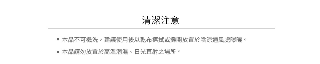 清潔注意：
本品不可機洗，建議使用後以乾布擦拭或攤開放置於陰涼通風處曝曬
本品請勿放置於高溫潮濕、日光直射之場所
