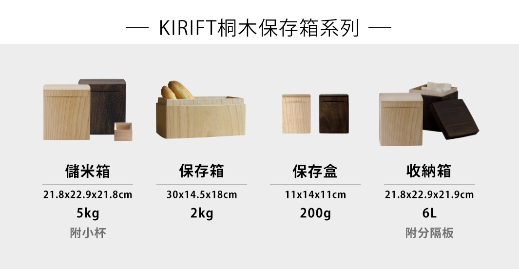 KIRIFT桐木保存箱系列

桐木調濕儲米箱 5kg

桐木調濕麵包保存箱 2kg

桐木調濕咖啡豆保存盒 200g

桐木調濕分隔收納箱 6L
