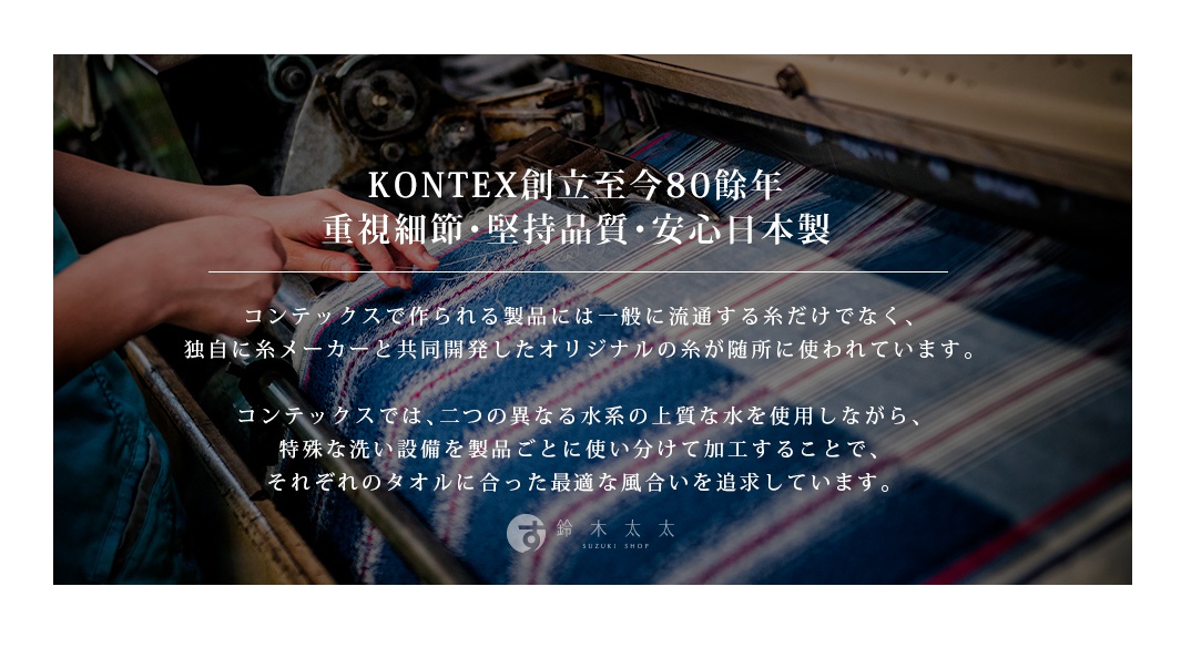 圖片文字：KONTEX創立至今80餘年，重視細節、堅持品質、安心日本製。コンテックスで作られる製品には一般に流通する糸だけでなく、独自に糸メーカーと共同開発したオリジナルの糸が随所に使われています。コンテックスでは、二つの異なる水系の良質な水を使用しながら、特殊な洗い設備を製品ごとに使い分けて加工することで、それぞれのタオルに合った最適な風合いを追求しています。鈴木太太 SUZUKI SHOP