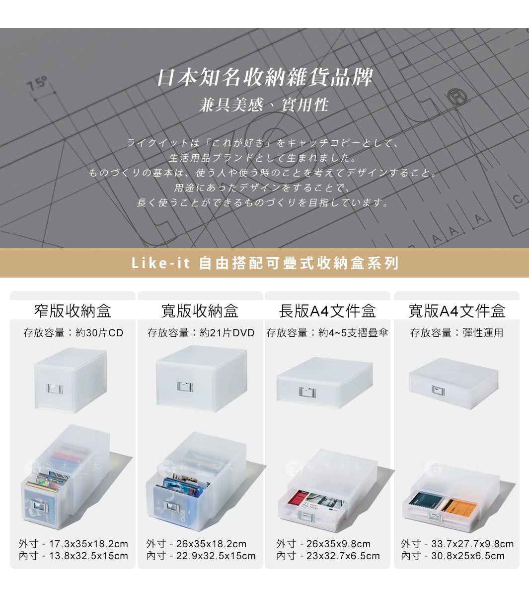 Like-it 自由搭配可疊式收納盒系列

寬版收納盒

長版A4文件盒

寬版A4文件盒

窄版收納盒

外寸 - 26x35x9.8cm
內寸 - 23x32.7x6.5cm

外寸 - 33.7x27.7x9.8cm
內寸 - 30.8x25x6.5cm

外寸 - 17.3x35x18.2cm
內寸 - 13.8x32.5x15cm

外寸 - 26x35x18.2cm
內寸 - 22.9x32.5x15cm

存放容量：約30片CD

存放容量：約21片DVD

存放容量：約4~5支摺疊傘
