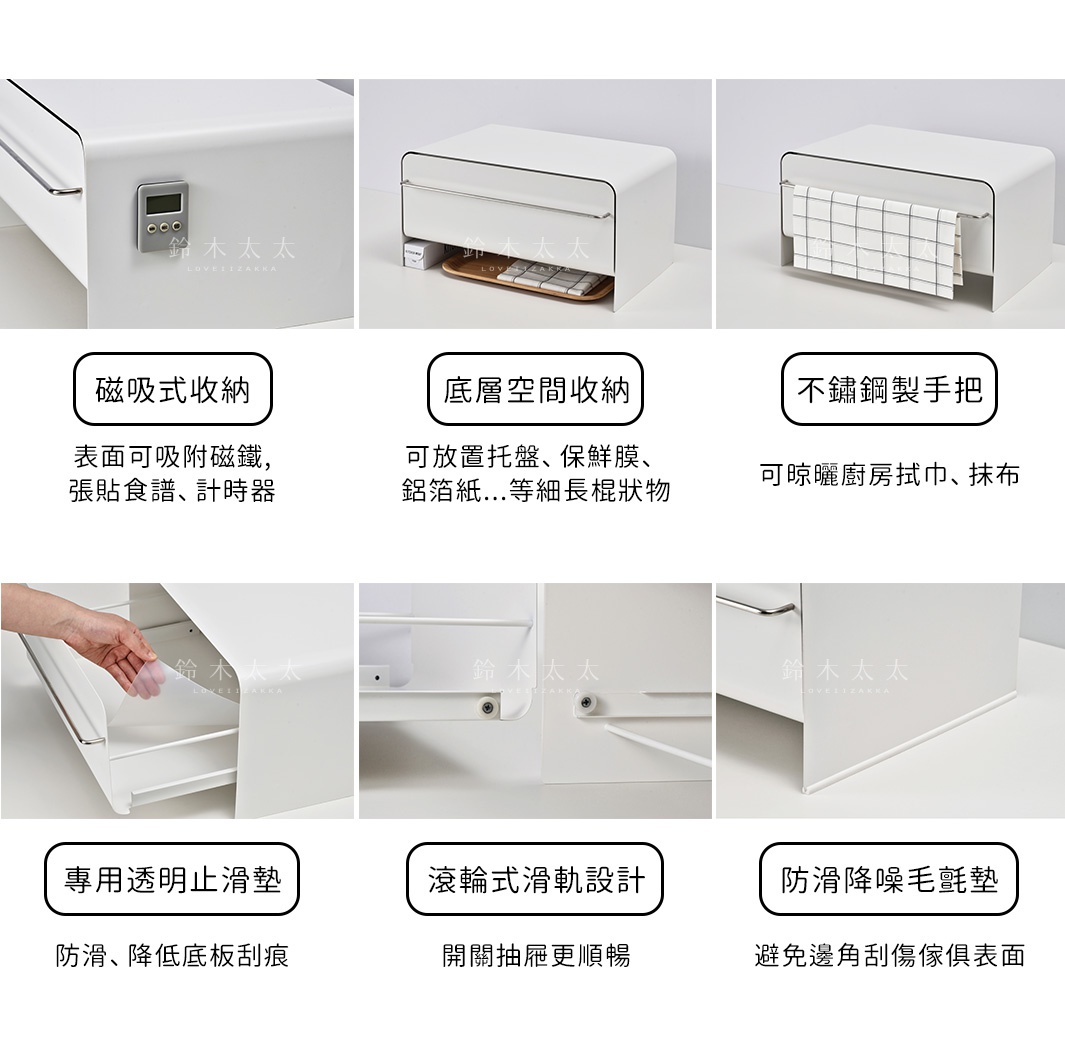 磁吸式收納

表面可吸附磁鐵，
張貼食譜、計時器

底層空間收納

可放置托盤、保鮮膜、
鋁箔紙...等細長棍狀物

不鏽鋼製手把

可晾曬廚房拭巾、抹布

マグネット対応

引き出し下の収納スペース

フキンが掛けられる

滾輪式滑軌設計


開關抽屜更順暢

防滑降噪毛氈墊

避免邊角刮傷傢俱表面

專用透明止滑墊

防滑、降低底板刮痕

スムーズな引き出し

クッションゴム付き

クッションシート付き

