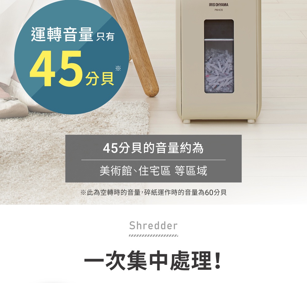 45分貝的極靜音運轉，相當於美術館或住宅區的環境音量，碎紙機主體為米白色，上方設有透明視窗可觀察碎紙狀況。