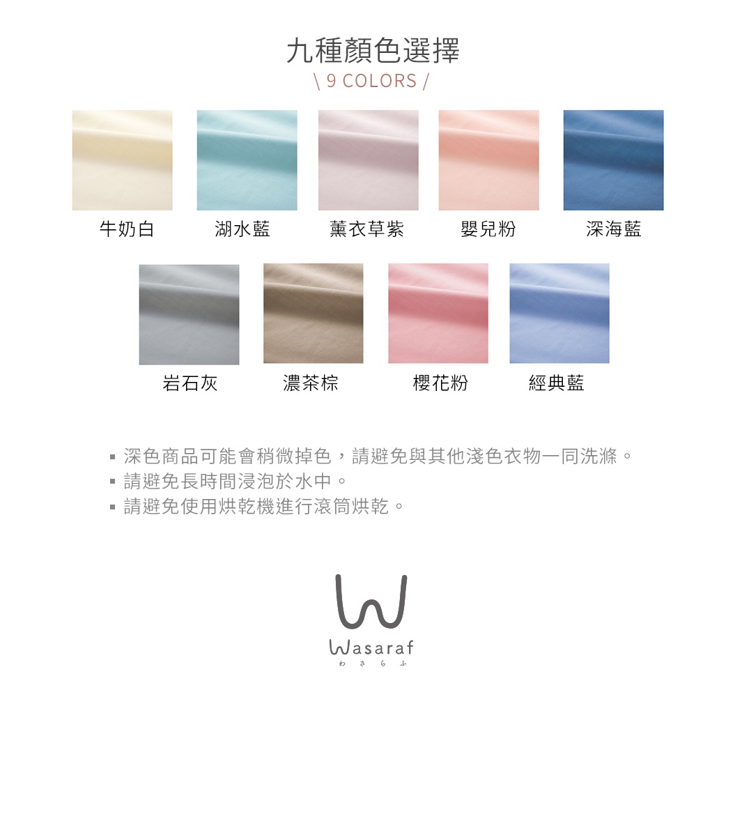 九種顏色選擇

牛奶白      湖水藍    薰衣草紫



嬰兒粉      深海藍      岩石灰



濃茶棕      櫻花粉      經典藍

深色商品可能會稍微掉色，請避免與其他淺色衣物一同洗滌。
請避免長時間浸泡於水中。
請避免使用烘乾機進行滾筒烘乾。

