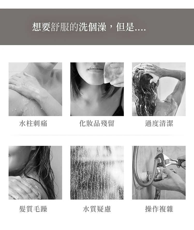 這張圖片以灰色為主色調，上方標題為想要舒服的洗個澡，但是。下方以六格影像呈現洗澡時常遇到的困擾，包含水柱刺痛、化妝品殘留、過度清潔、髮質毛躁、水質疑慮以及操作複雜，這些情境皆以黑白照片展示，傳達出消費者在使用蓮蓬頭時可能面對的各種常見問題。