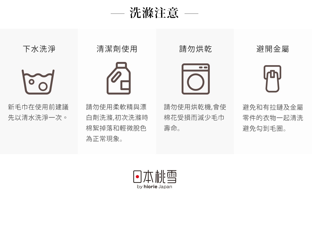 洗滌注意事項：建議新毛巾首次以清水洗淨；請勿使用柔軟劑與漂白劑；請勿烘乾；避免與金屬零件衣物一同清潔。