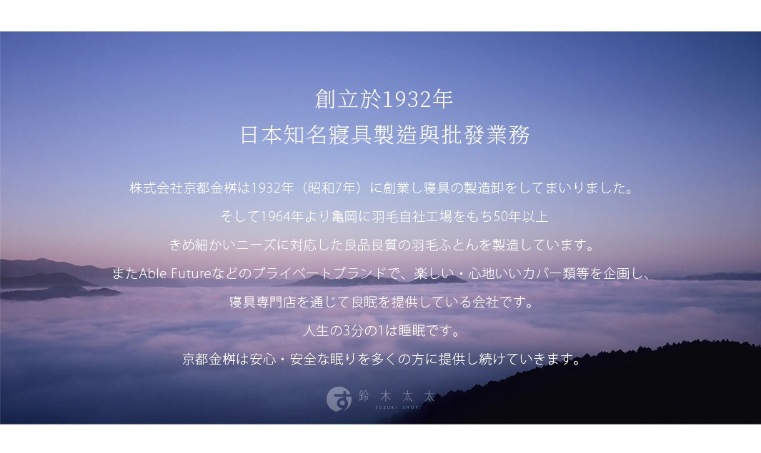 創立於1932年 日本知名寢具製造與批發業務 株式会社京都金桝は1932年（昭和7年）に創業し寝具の製造卸をしてまいりました。 そして1964年より亀岡に羽毛自社工場をもち50年以上 きめ細かいニーズに対応した良品良質の羽毛ふとんを製造しています。 またAble Futureなどのプライベートブランドで、楽しい・心地いいカバー類等を企画し、 寝具専門店を通じて良眠を提供している会社です。 人生の3分の1は睡眠です。 京都金桝は安心・安全な眠りを多くの方に提供し続けていきます。
