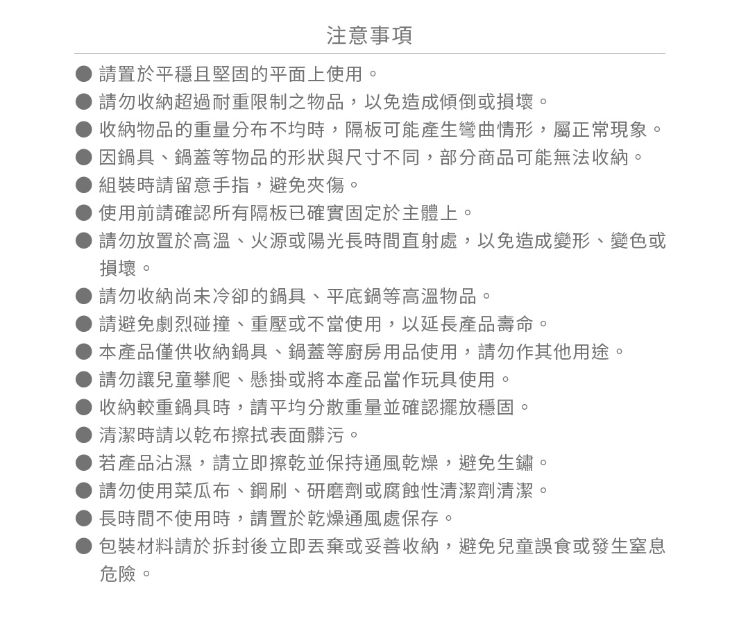 圖片文字：注意事項。請置於平穩且堅固的平面上使用。請勿收納超過耐重限制之物品，以免造成傾倒或損壞。收納物品的重量分布不均時，隔板可能產生彎曲情形，屬正常現象。因鍋具、鍋蓋等物品的形狀與尺寸不同，部分商品可能無法收納。組裝時請留意手指，避免夾傷。使用前請確認所有隔板已確實固定於主體上。請勿放置於高溫、火源或陽光長時間直射處，以免造成變形、變色或損壞。請勿收納尚未冷卻的鍋具、平底鍋等高溫物品。請避免劇