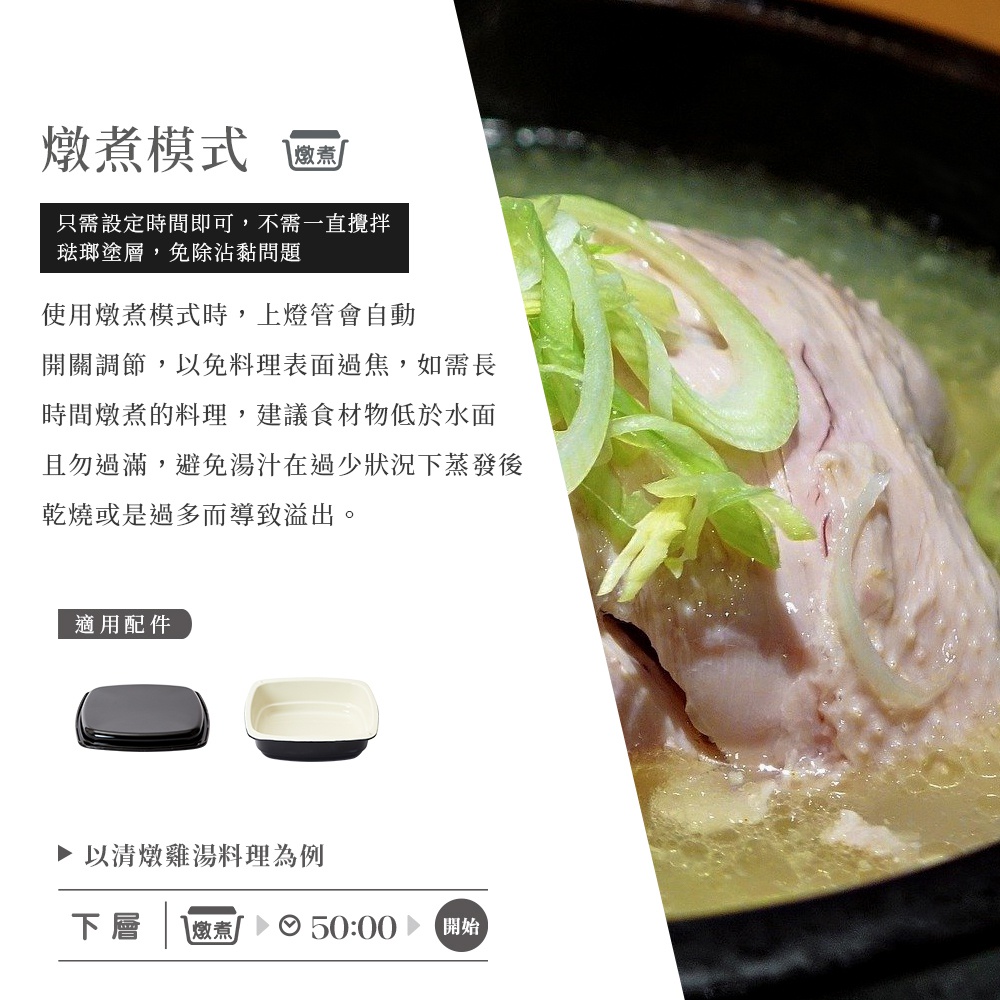 圖片文字：燉煮模式 燉煮 只需設定時間即可，不需一直攪拌 琺瑯塗層，免除沾黏問題 使用燉煮模式時，上燈管會自動開關調節，以免料理表面過熱，如需長時間燉煮的料理，建議食材低於水面 且勿過滿，避免湯汁在過少狀況下蒸發後乾燥或是過多而導致溢出。 適用配件 以清燉雞湯料理為例 下層 燉煮 50:00 開始