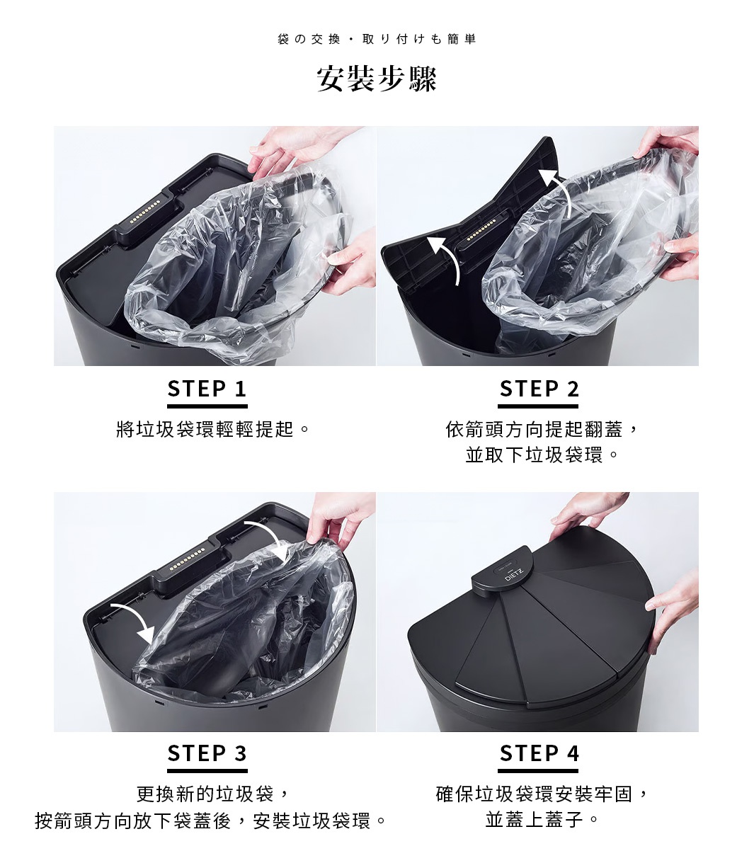 安裝步驟
袋の交換・取り付けも簡単


STEP1 將垃圾袋環輕輕提起。
STEP2 依箭頭方向提起翻蓋並取下垃圾袋環。
 STEP3 將新的垃圾袋更換，並按箭頭方向放下袋蓋，然後安裝垃圾袋環。 
STEP4 確保垃圾袋環安裝牢固並蓋上蓋子。
